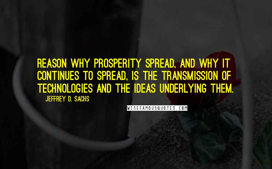 Jeffrey D. Sachs Quotes: reason why prosperity spread, and why it continues to spread, is the transmission of technologies and the ideas underlying them.