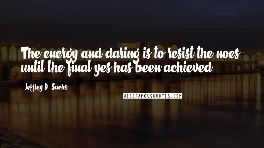 Jeffrey D. Sachs Quotes: The energy and daring is to resist the noes, until the final yes has been achieved.