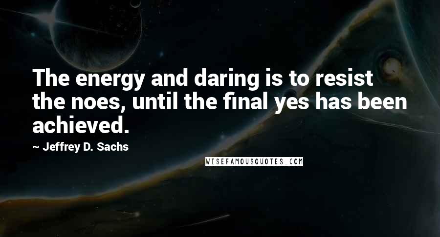 Jeffrey D. Sachs Quotes: The energy and daring is to resist the noes, until the final yes has been achieved.