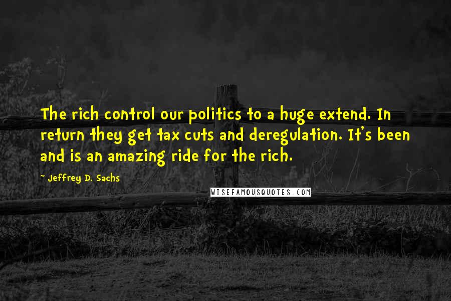 Jeffrey D. Sachs Quotes: The rich control our politics to a huge extend. In return they get tax cuts and deregulation. It's been and is an amazing ride for the rich.