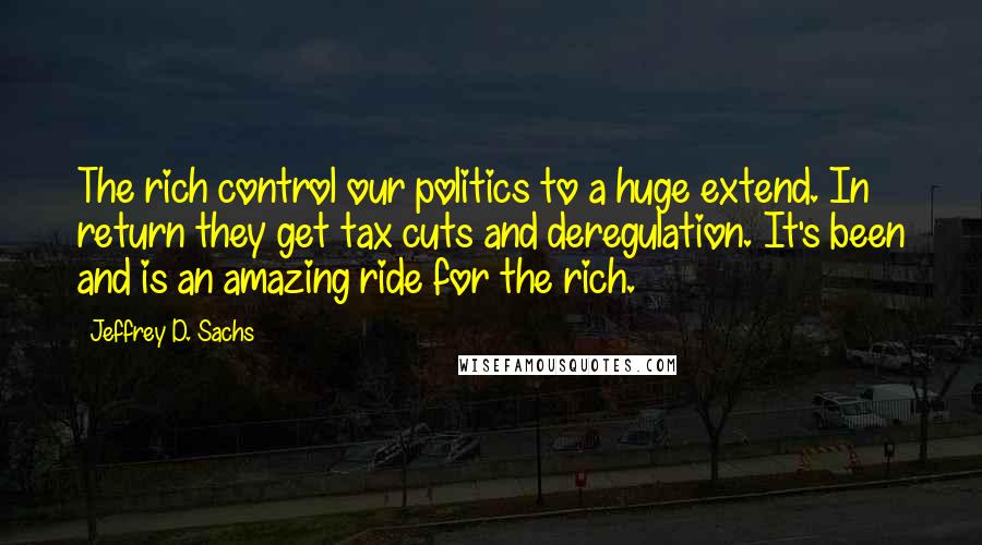 Jeffrey D. Sachs Quotes: The rich control our politics to a huge extend. In return they get tax cuts and deregulation. It's been and is an amazing ride for the rich.