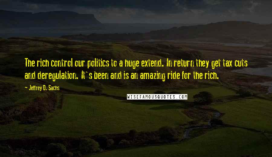 Jeffrey D. Sachs Quotes: The rich control our politics to a huge extend. In return they get tax cuts and deregulation. It's been and is an amazing ride for the rich.