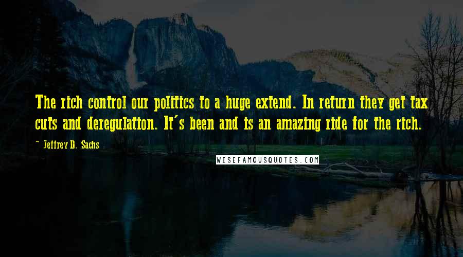 Jeffrey D. Sachs Quotes: The rich control our politics to a huge extend. In return they get tax cuts and deregulation. It's been and is an amazing ride for the rich.