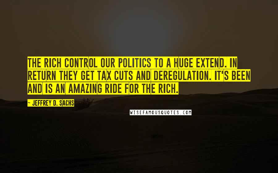 Jeffrey D. Sachs Quotes: The rich control our politics to a huge extend. In return they get tax cuts and deregulation. It's been and is an amazing ride for the rich.