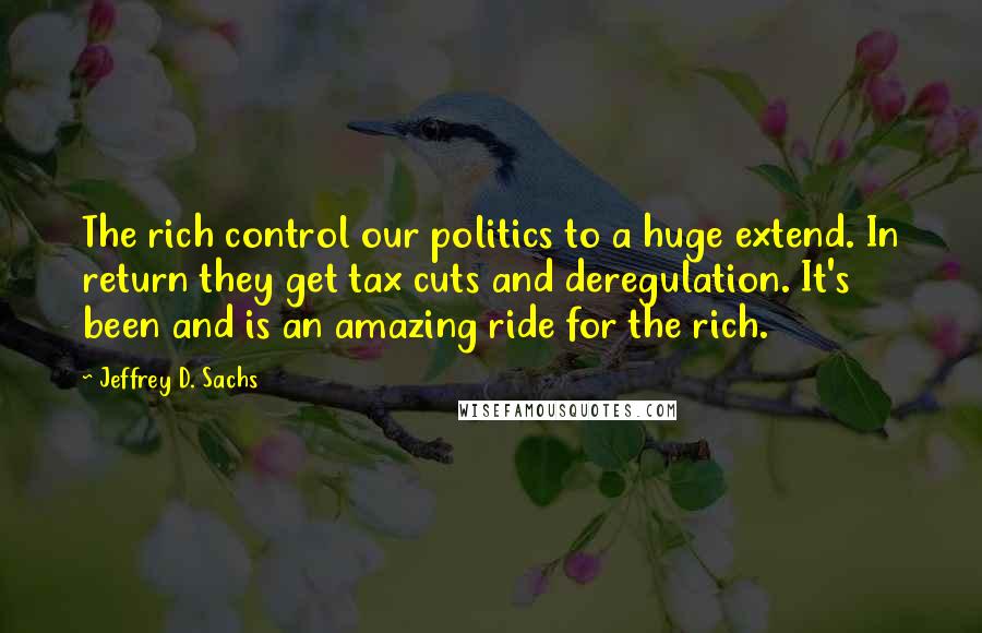 Jeffrey D. Sachs Quotes: The rich control our politics to a huge extend. In return they get tax cuts and deregulation. It's been and is an amazing ride for the rich.