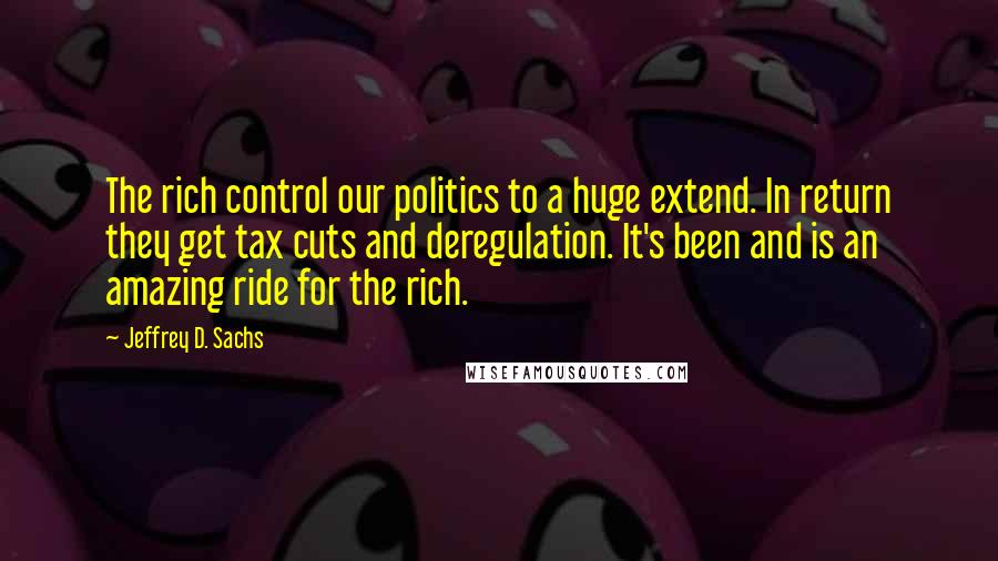 Jeffrey D. Sachs Quotes: The rich control our politics to a huge extend. In return they get tax cuts and deregulation. It's been and is an amazing ride for the rich.