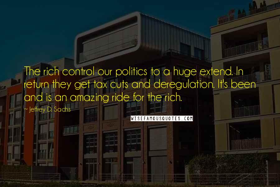 Jeffrey D. Sachs Quotes: The rich control our politics to a huge extend. In return they get tax cuts and deregulation. It's been and is an amazing ride for the rich.