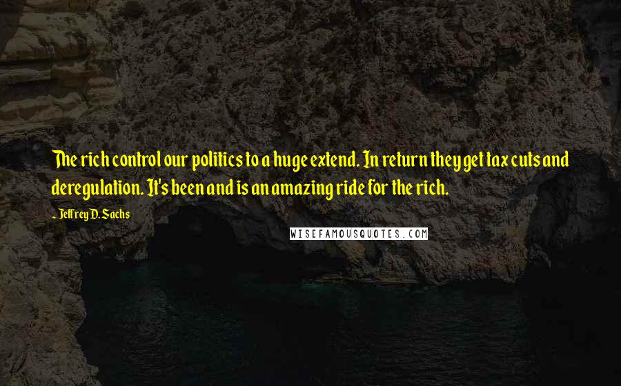 Jeffrey D. Sachs Quotes: The rich control our politics to a huge extend. In return they get tax cuts and deregulation. It's been and is an amazing ride for the rich.