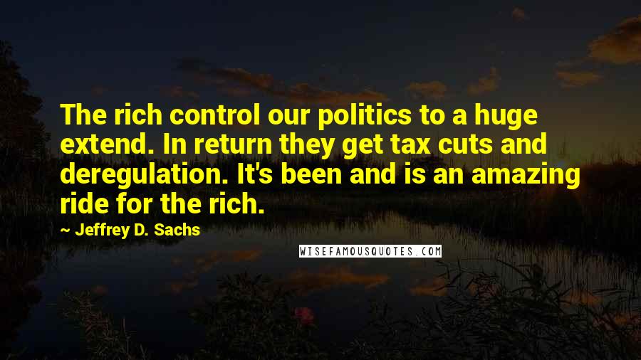 Jeffrey D. Sachs Quotes: The rich control our politics to a huge extend. In return they get tax cuts and deregulation. It's been and is an amazing ride for the rich.