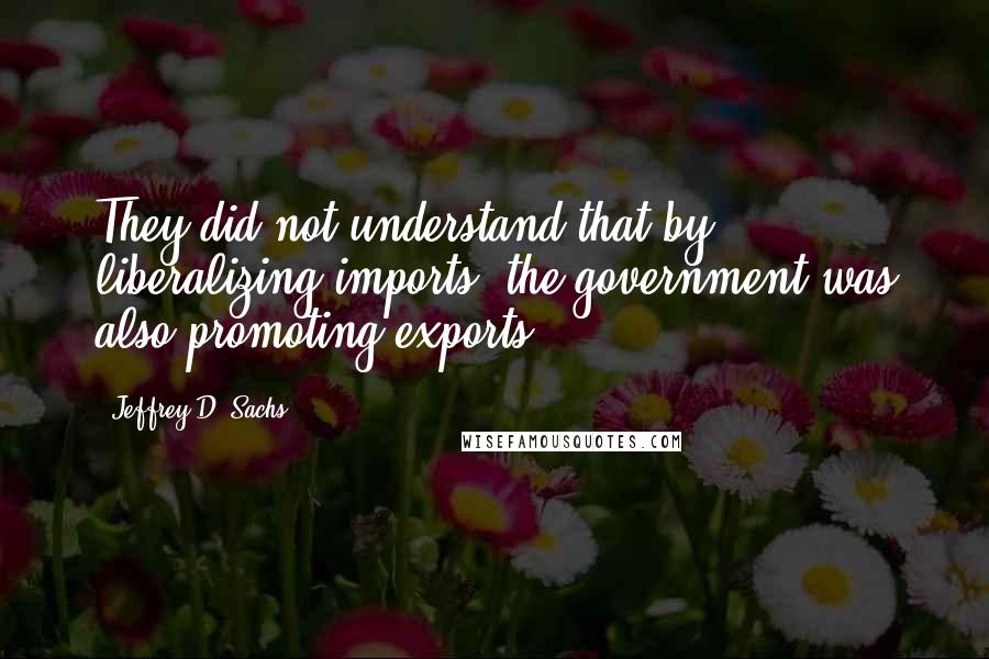 Jeffrey D. Sachs Quotes: They did not understand that by liberalizing imports, the government was also promoting exports.