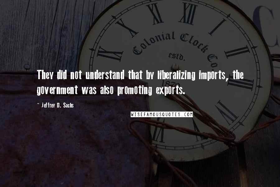 Jeffrey D. Sachs Quotes: They did not understand that by liberalizing imports, the government was also promoting exports.