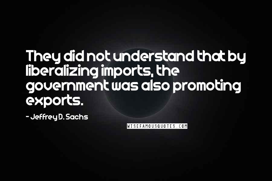 Jeffrey D. Sachs Quotes: They did not understand that by liberalizing imports, the government was also promoting exports.