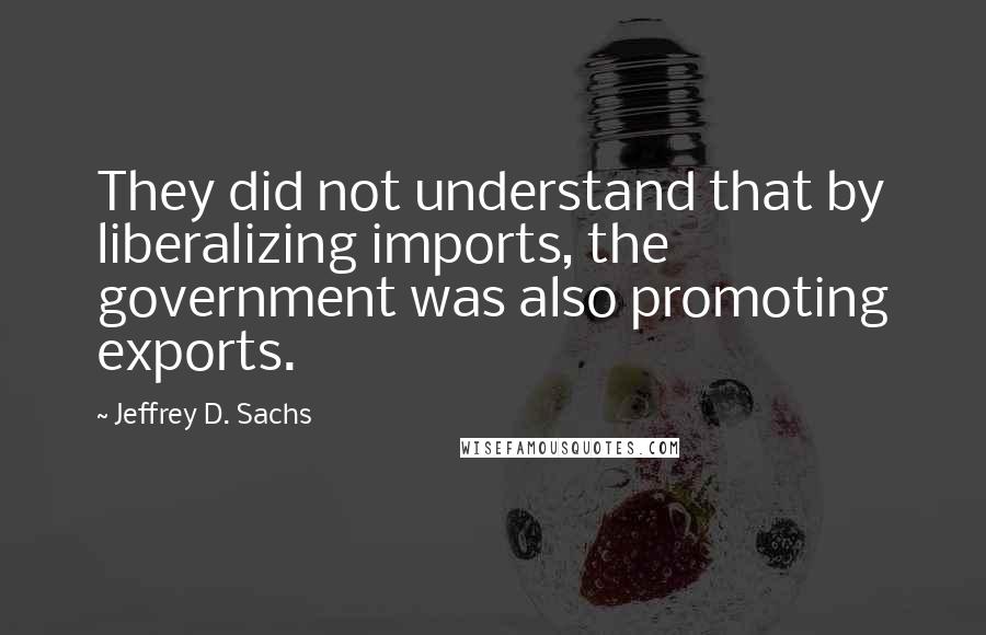 Jeffrey D. Sachs Quotes: They did not understand that by liberalizing imports, the government was also promoting exports.