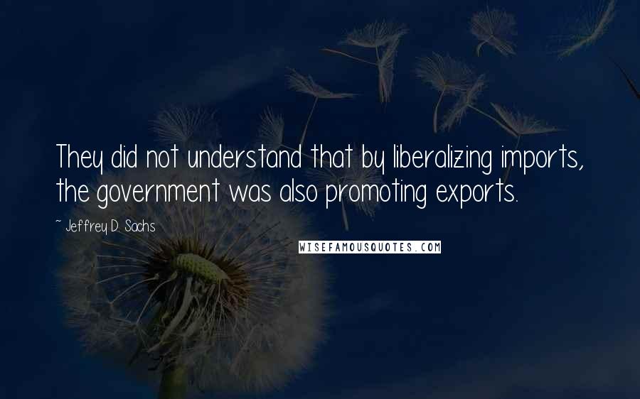 Jeffrey D. Sachs Quotes: They did not understand that by liberalizing imports, the government was also promoting exports.