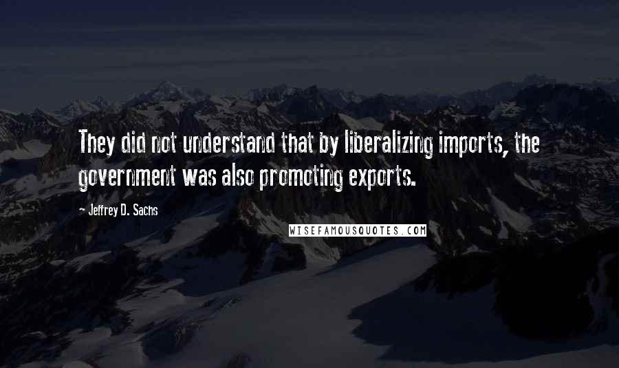 Jeffrey D. Sachs Quotes: They did not understand that by liberalizing imports, the government was also promoting exports.