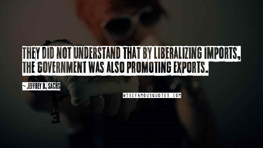 Jeffrey D. Sachs Quotes: They did not understand that by liberalizing imports, the government was also promoting exports.