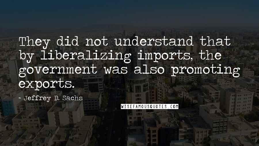 Jeffrey D. Sachs Quotes: They did not understand that by liberalizing imports, the government was also promoting exports.