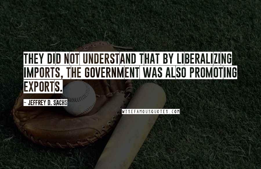 Jeffrey D. Sachs Quotes: They did not understand that by liberalizing imports, the government was also promoting exports.