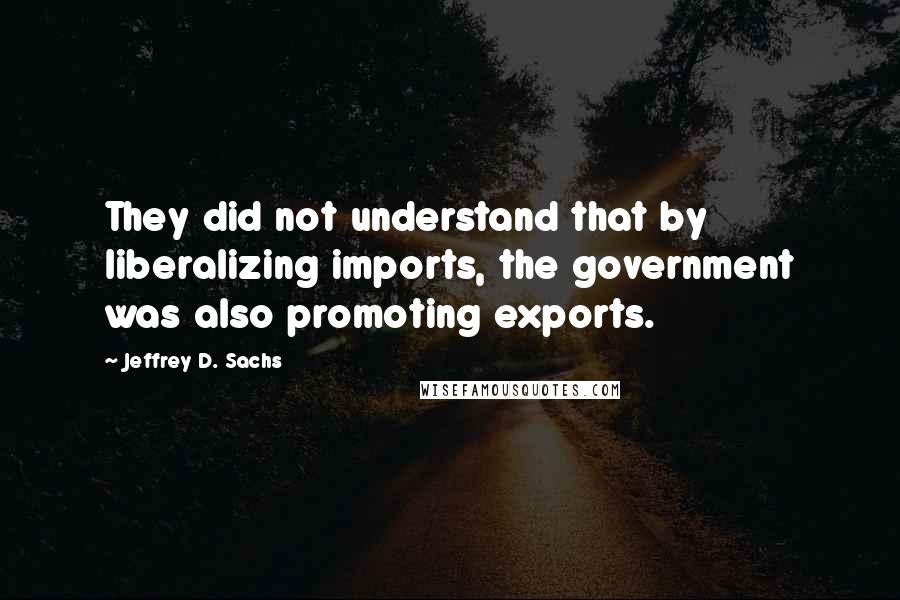 Jeffrey D. Sachs Quotes: They did not understand that by liberalizing imports, the government was also promoting exports.