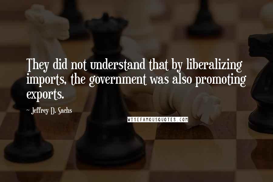 Jeffrey D. Sachs Quotes: They did not understand that by liberalizing imports, the government was also promoting exports.