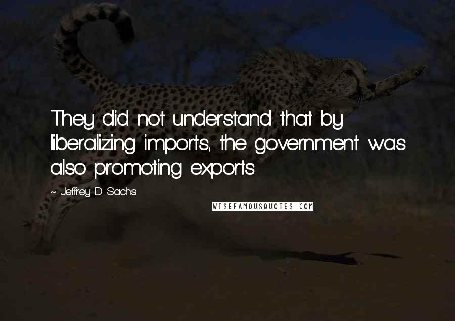 Jeffrey D. Sachs Quotes: They did not understand that by liberalizing imports, the government was also promoting exports.