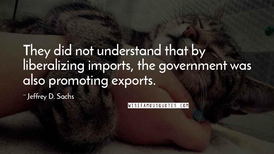 Jeffrey D. Sachs Quotes: They did not understand that by liberalizing imports, the government was also promoting exports.