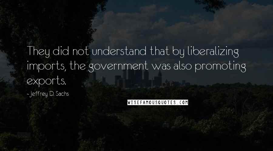 Jeffrey D. Sachs Quotes: They did not understand that by liberalizing imports, the government was also promoting exports.