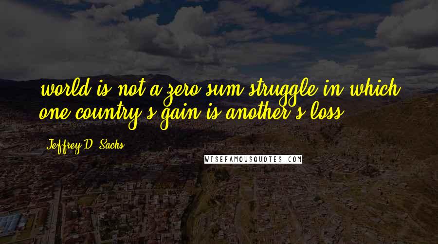 Jeffrey D. Sachs Quotes: world is not a zero-sum struggle in which one country's gain is another's loss.