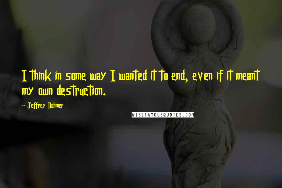Jeffrey Dahmer Quotes: I think in some way I wanted it to end, even if it meant my own destruction.