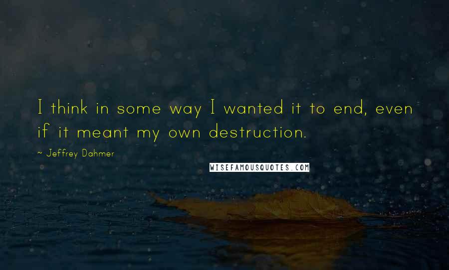Jeffrey Dahmer Quotes: I think in some way I wanted it to end, even if it meant my own destruction.