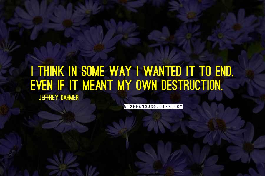 Jeffrey Dahmer Quotes: I think in some way I wanted it to end, even if it meant my own destruction.