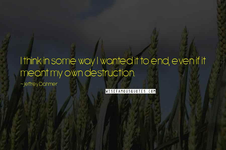 Jeffrey Dahmer Quotes: I think in some way I wanted it to end, even if it meant my own destruction.