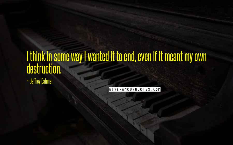 Jeffrey Dahmer Quotes: I think in some way I wanted it to end, even if it meant my own destruction.
