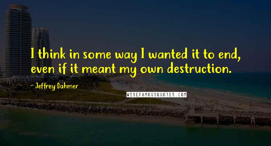 Jeffrey Dahmer Quotes: I think in some way I wanted it to end, even if it meant my own destruction.