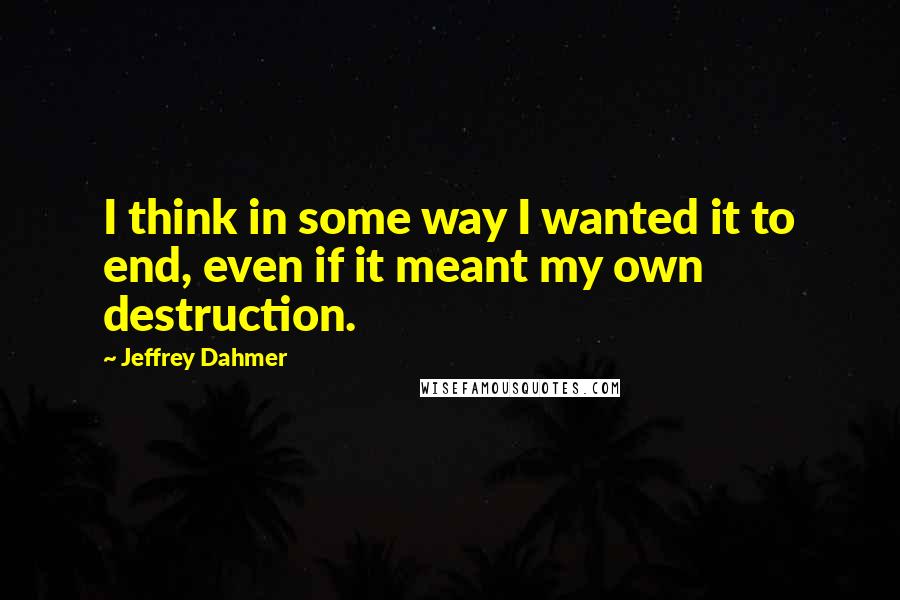 Jeffrey Dahmer Quotes: I think in some way I wanted it to end, even if it meant my own destruction.