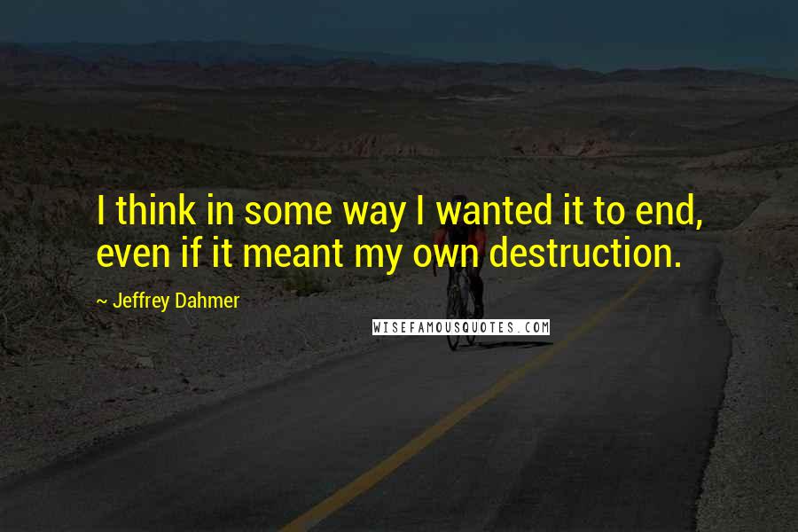 Jeffrey Dahmer Quotes: I think in some way I wanted it to end, even if it meant my own destruction.