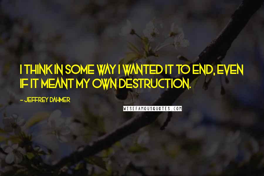 Jeffrey Dahmer Quotes: I think in some way I wanted it to end, even if it meant my own destruction.
