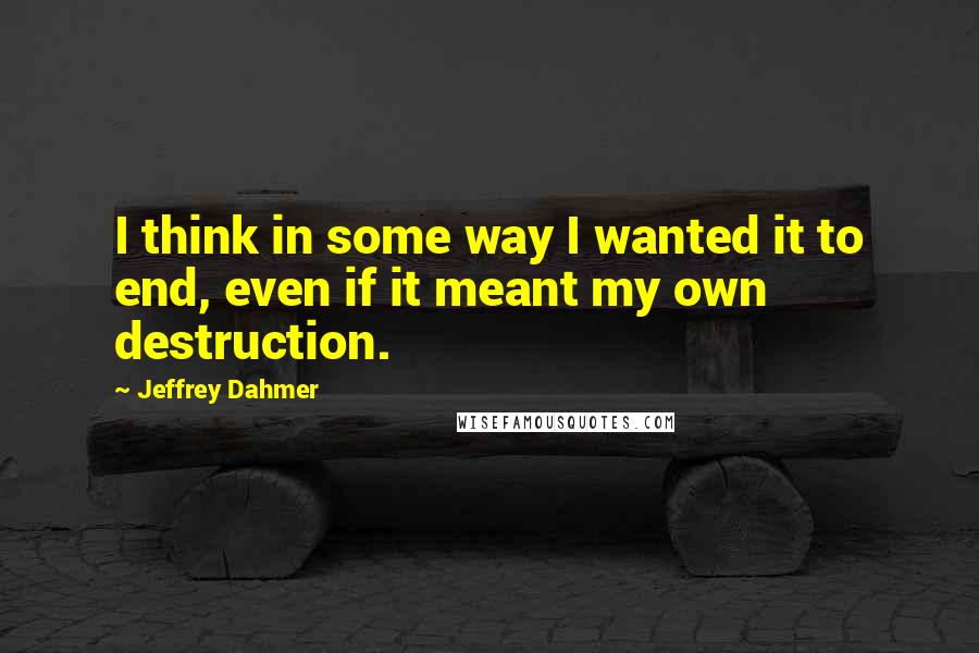 Jeffrey Dahmer Quotes: I think in some way I wanted it to end, even if it meant my own destruction.