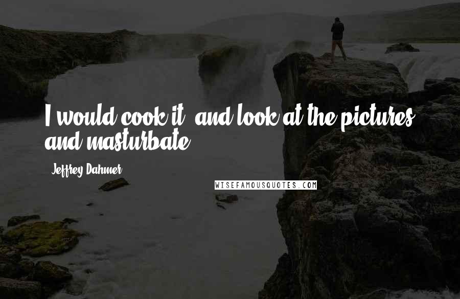 Jeffrey Dahmer Quotes: I would cook it, and look at the pictures and masturbate.