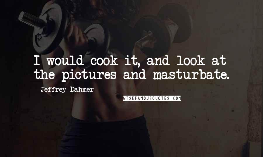 Jeffrey Dahmer Quotes: I would cook it, and look at the pictures and masturbate.