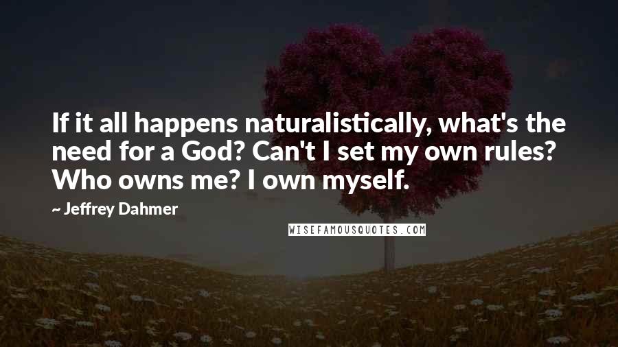 Jeffrey Dahmer Quotes: If it all happens naturalistically, what's the need for a God? Can't I set my own rules? Who owns me? I own myself.