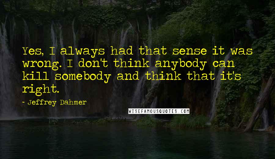 Jeffrey Dahmer Quotes: Yes, I always had that sense it was wrong. I don't think anybody can kill somebody and think that it's right.