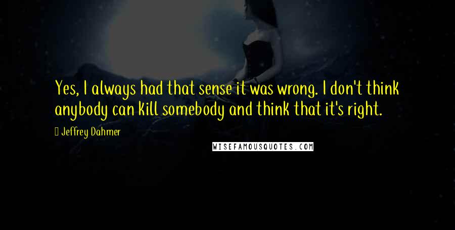 Jeffrey Dahmer Quotes: Yes, I always had that sense it was wrong. I don't think anybody can kill somebody and think that it's right.