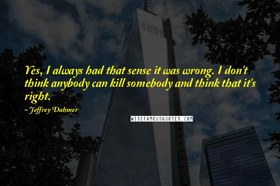 Jeffrey Dahmer Quotes: Yes, I always had that sense it was wrong. I don't think anybody can kill somebody and think that it's right.