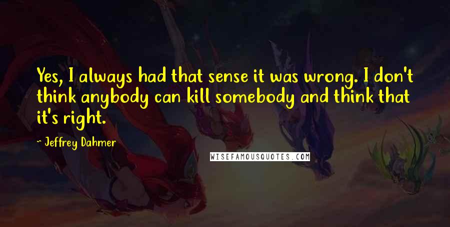 Jeffrey Dahmer Quotes: Yes, I always had that sense it was wrong. I don't think anybody can kill somebody and think that it's right.