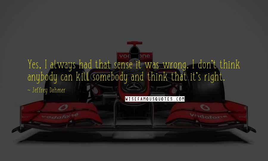 Jeffrey Dahmer Quotes: Yes, I always had that sense it was wrong. I don't think anybody can kill somebody and think that it's right.