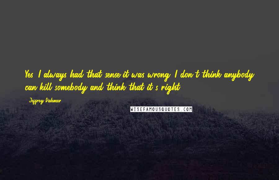 Jeffrey Dahmer Quotes: Yes, I always had that sense it was wrong. I don't think anybody can kill somebody and think that it's right.