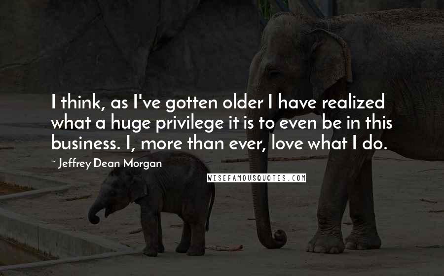 Jeffrey Dean Morgan Quotes: I think, as I've gotten older I have realized what a huge privilege it is to even be in this business. I, more than ever, love what I do.