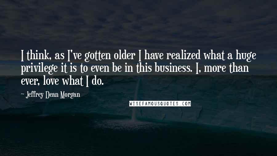 Jeffrey Dean Morgan Quotes: I think, as I've gotten older I have realized what a huge privilege it is to even be in this business. I, more than ever, love what I do.