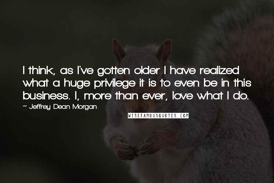 Jeffrey Dean Morgan Quotes: I think, as I've gotten older I have realized what a huge privilege it is to even be in this business. I, more than ever, love what I do.